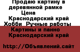 Продаю картину в деревянной рамке  › Цена ­ 3 500 - Краснодарский край Хобби. Ручные работы » Картины и панно   . Краснодарский край